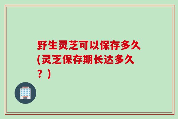 野生灵芝可以保存多久(灵芝保存期长达多久？)