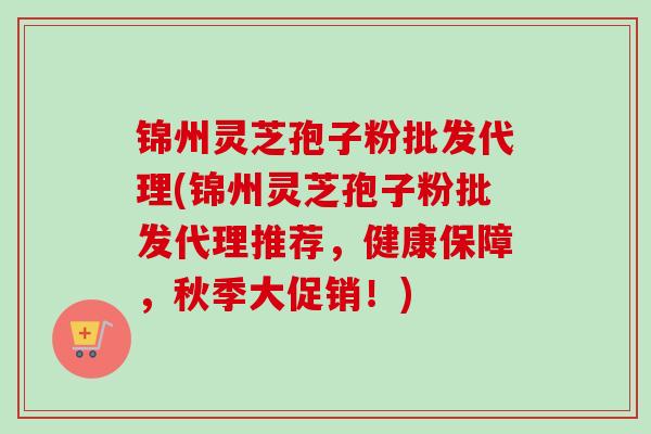 锦州灵芝孢子粉批发代理(锦州灵芝孢子粉批发代理推荐，健康保障，秋季大促销！)