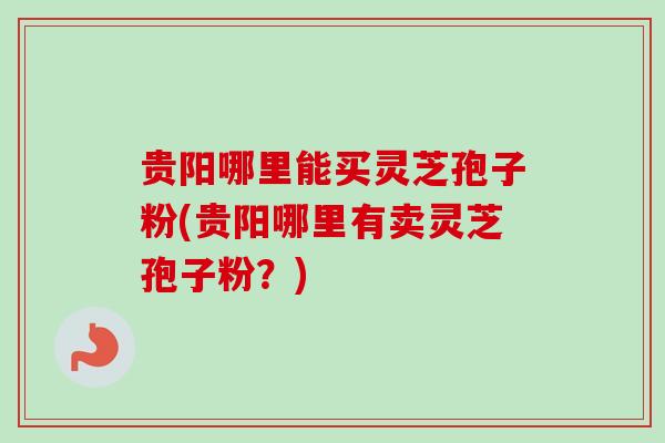 贵阳哪里能买灵芝孢子粉(贵阳哪里有卖灵芝孢子粉？)