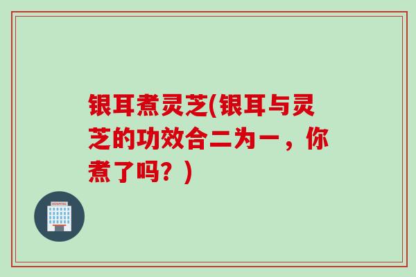 银耳煮灵芝(银耳与灵芝的功效合二为一，你煮了吗？)