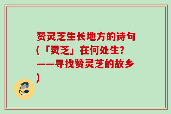 赞灵芝生长地方的诗句(「灵芝」在何处生？——寻找赞灵芝的故乡)
