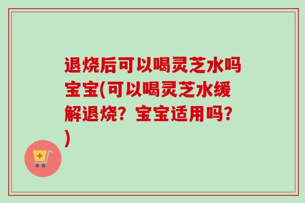 退烧后可以喝灵芝水吗宝宝(可以喝灵芝水缓解退烧?宝宝适用吗?) 退烧后可以喝灵芝水吗宝宝(可以喝灵芝水缓解退烧?宝宝适用吗?)