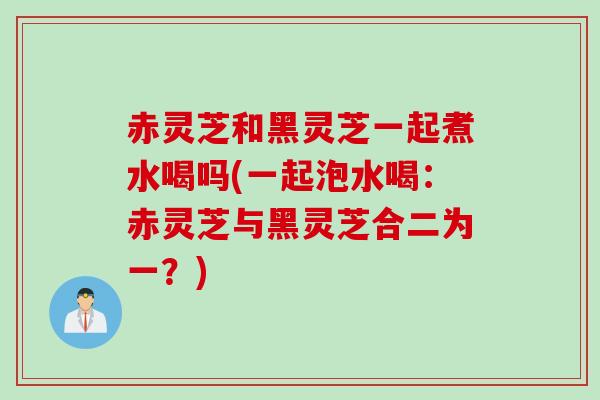 赤灵芝和黑灵芝一起煮水喝吗(一起泡水喝：赤灵芝与黑灵芝合二为一？)