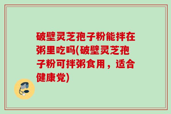 破壁灵芝孢子粉能拌在粥里吃吗(破壁灵芝孢子粉可拌粥食用,适合健康党) 破壁灵芝孢子粉能拌在粥里吃吗(破壁灵芝孢子粉可拌粥食用,适合健康党)