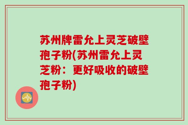 苏州牌雷允上灵芝破壁孢子粉(苏州雷允上灵芝粉：更好吸收的破壁孢子粉)