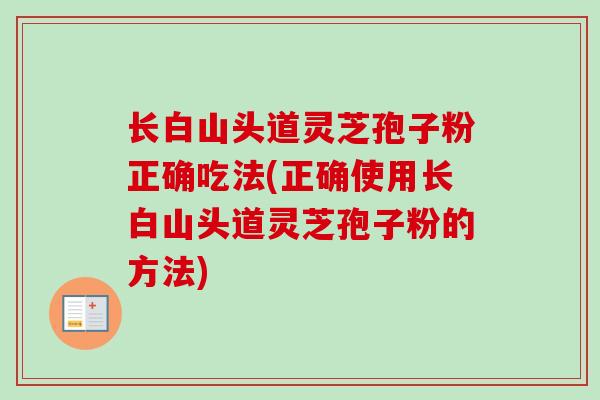 长白山头道灵芝孢子粉正确吃法(正确使用长白山头道灵芝孢子粉的方法)