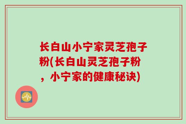 长白山小宁家灵芝孢子粉(长白山灵芝孢子粉，小宁家的健康秘诀)