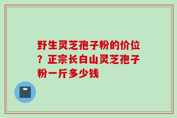 野生灵芝孢子粉的价位？正宗长白山灵芝孢子粉一斤多少钱
