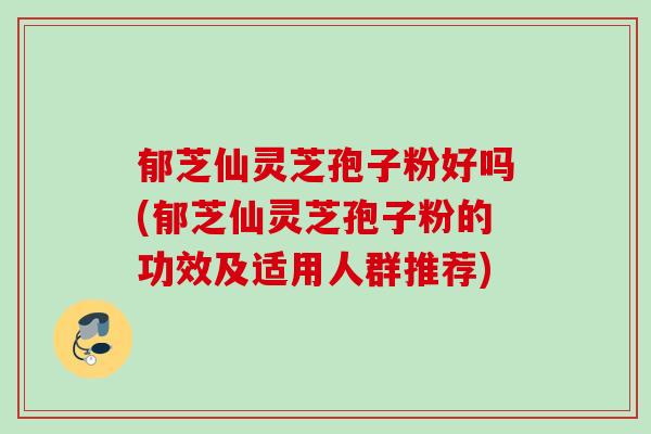 郁芝仙灵芝孢子粉好吗(郁芝仙灵芝孢子粉的功效及适用人群推荐)