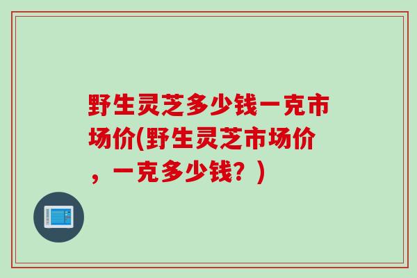 野生灵芝多少钱一克市场价(野生灵芝市场价，一克多少钱？)