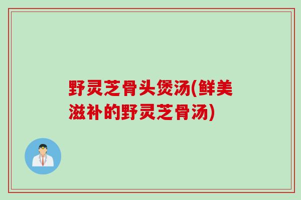 野灵芝骨头煲汤(鲜美滋补的野灵芝骨汤)