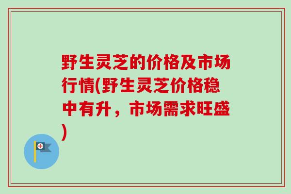 野生灵芝的价格及市场行情(野生灵芝价格稳中有升，市场需求旺盛)