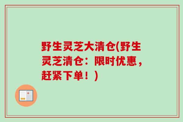 野生灵芝大清仓(野生灵芝清仓：限时优惠，赶紧下单！)