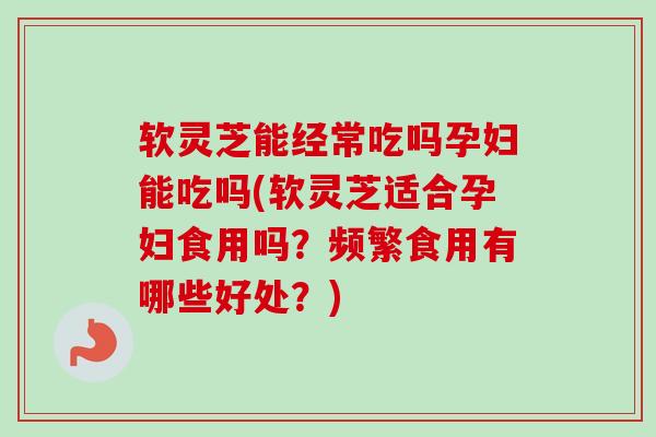 软灵芝能经常吃吗孕妇能吃吗(软灵芝适合孕妇食用吗？频繁食用有哪些好处？)