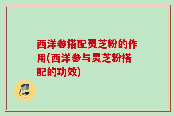 西洋参搭配灵芝粉的作用(西洋参与灵芝粉搭配的功效)