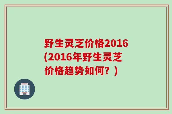 野生灵芝价格2016(2016年野生灵芝价格趋势如何？)