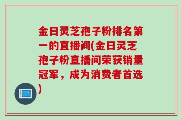 金日灵芝孢子粉排名第一的直播间(金日灵芝孢子粉直播间荣获销量冠军，成为消费者首选)