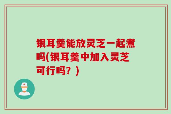 银耳羹能放灵芝一起煮吗(银耳羹中加入灵芝可行吗？)