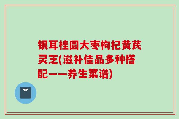 银耳桂圆大枣枸杞黄芪灵芝(滋补佳品多种搭配——养生菜谱)