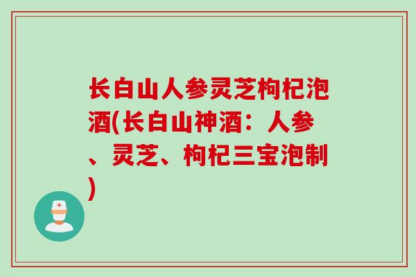 长白山人参灵芝枸杞泡酒(长白山神酒：人参、灵芝、枸杞三宝泡制)