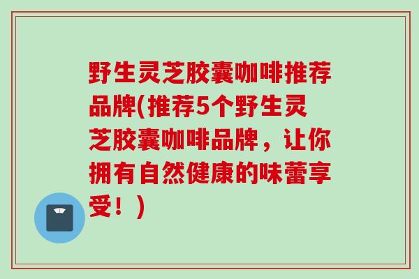 野生灵芝胶囊咖啡推荐品牌(推荐5个野生灵芝胶囊咖啡品牌，让你拥有自然健康的味蕾享受！)