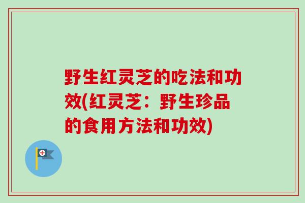 野生红灵芝的吃法和功效(红灵芝：野生珍品的食用方法和功效)