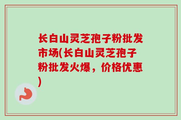 长白山灵芝孢子粉批发市场(长白山灵芝孢子粉批发火爆，价格优惠)