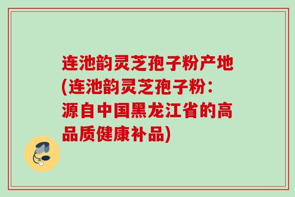 连池韵灵芝孢子粉产地(连池韵灵芝孢子粉：源自中国黑龙江省的高品质健康补品)