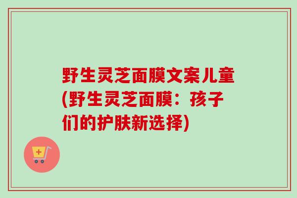 野生灵芝面膜文案儿童(野生灵芝面膜：孩子们的护肤新选择)