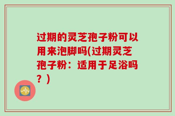 过期的灵芝孢子粉可以用来泡脚吗(过期灵芝孢子粉：适用于足浴吗？)