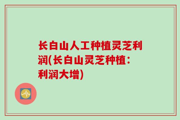 长白山人工种植灵芝利润(长白山灵芝种植：利润大增)