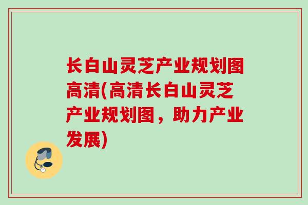长白山灵芝产业规划图高清(高清长白山灵芝产业规划图,助力产业发展) 长白山灵芝产业规划图高清(高清长白山灵芝产业规划图,助力产业发展)