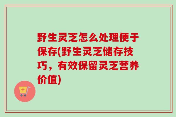 野生灵芝怎么处理便于保存(野生灵芝储存技巧，有效保留灵芝营养价值)