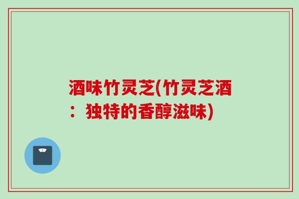 酒味竹灵芝(竹灵芝酒：独特的香醇滋味)