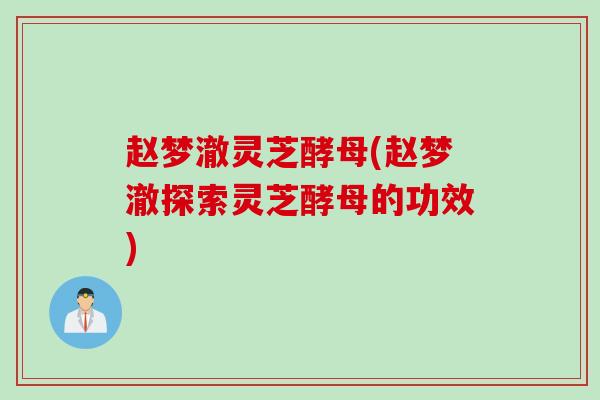 赵梦澈灵芝酵母(赵梦澈探索灵芝酵母的功效)