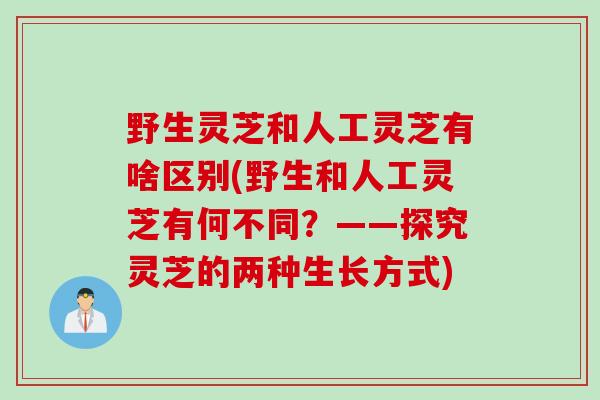 野生灵芝和人工灵芝有啥区别(野生和人工灵芝有何不同?——探究灵芝的两种生长方式) 野生灵芝和人工灵芝有啥区别(野生和人工灵芝有何不同?——探究灵芝的两种生长方式)