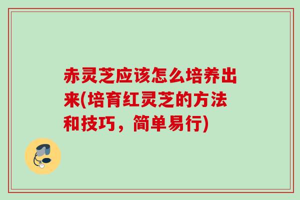 赤灵芝应该怎么培养出来(培育红灵芝的方法和技巧，简单易行)
