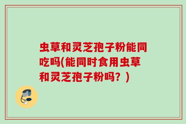 虫草和灵芝孢子粉能同吃吗(能同时食用虫草和灵芝孢子粉吗？)