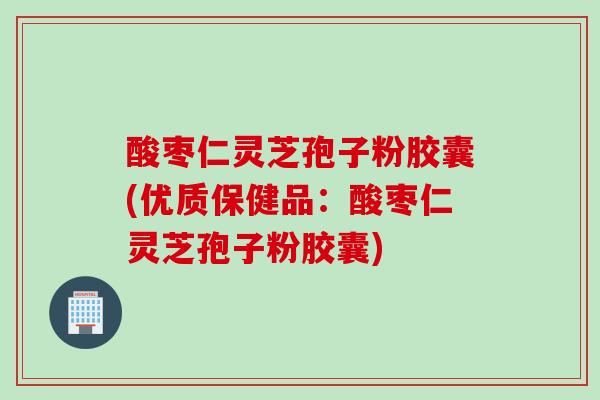 酸枣仁灵芝孢子粉胶囊(优质保健品：酸枣仁灵芝孢子粉胶囊)