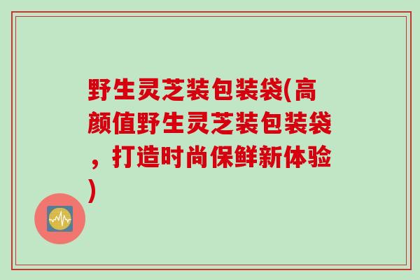 野生灵芝装包装袋(高颜值野生灵芝装包装袋，打造时尚保鲜新体验)