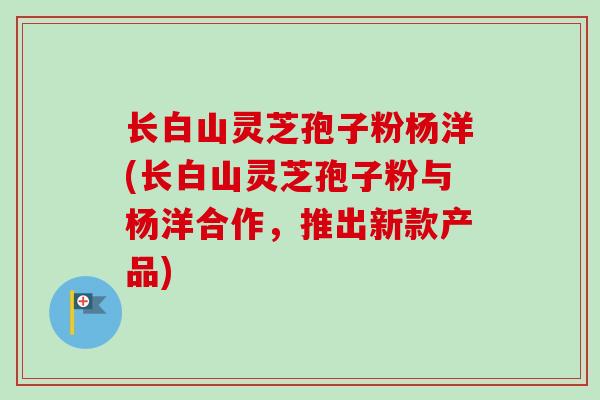 长白山灵芝孢子粉杨洋(长白山灵芝孢子粉与杨洋合作，推出新款产品)