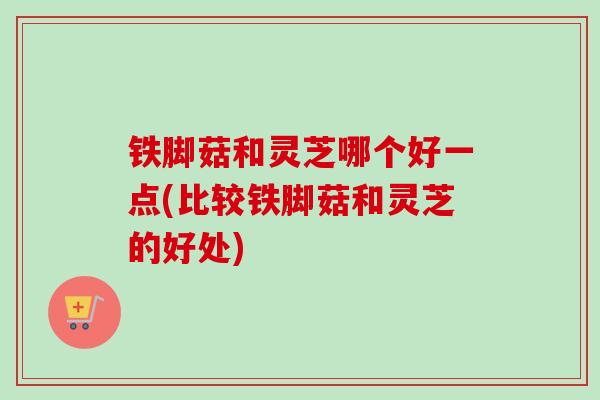 铁脚菇和灵芝哪个好一点(比较铁脚菇和灵芝的好处)