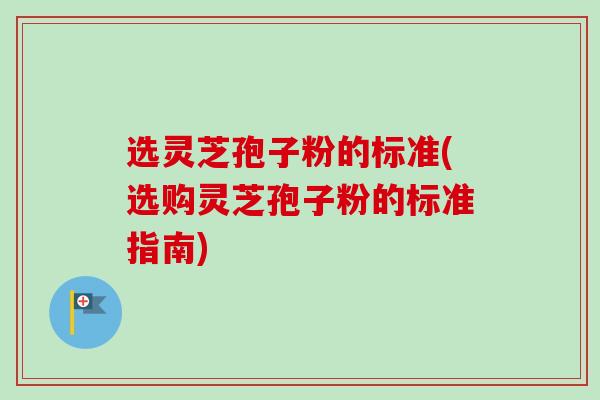 选灵芝孢子粉的标准(选购灵芝孢子粉的标准指南)