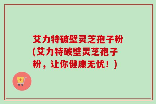 艾力特破壁灵芝孢子粉(艾力特破壁灵芝孢子粉，让你健康无忧！)