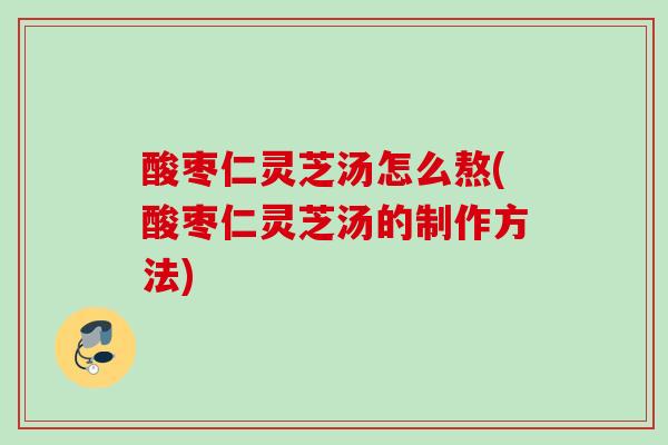 酸枣仁灵芝汤怎么熬(酸枣仁灵芝汤的制作方法) 酸枣仁灵芝汤怎么熬(酸枣仁灵芝汤的制作方法)