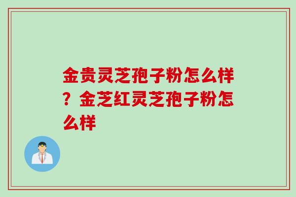 金贵灵芝孢子粉怎么样?金芝红灵芝孢子粉怎么样 金贵灵芝孢子粉怎么样?金芝红灵芝孢子粉怎么样