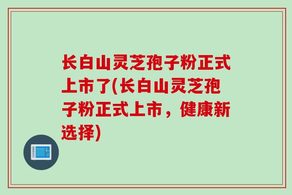 长白山灵芝孢子粉正式上市了(长白山灵芝孢子粉正式上市，健康新选择)