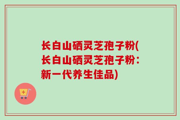 长白山硒灵芝孢子粉(长白山硒灵芝孢子粉：新一代养生佳品)