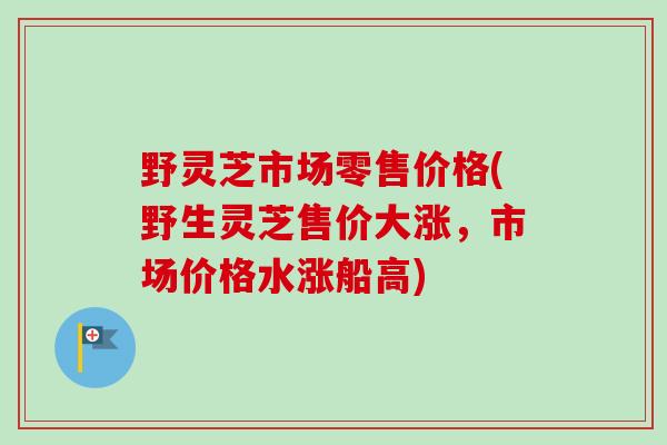 野灵芝市场零售价格(野生灵芝售价大涨,市场价格水涨船高) 野灵芝市场零售价格(野生灵芝售价大涨,市场价格水涨船高)