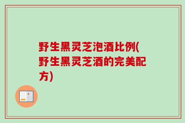 野生黑灵芝泡酒比例(野生黑灵芝酒的完美配方)